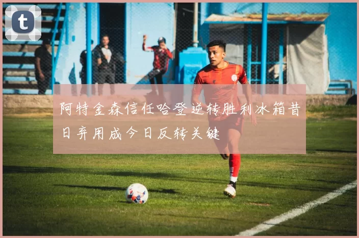 阿特金森信任哈登逆转胜利冰箱昔日弃用成今日反转关键