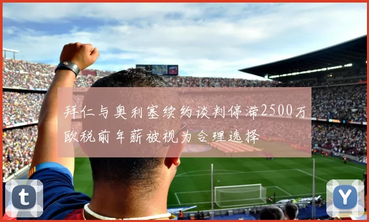 拜仁与奥利塞续约谈判停滞2500万欧税前年薪被视为合理选择