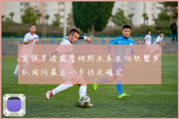 富保罗透露詹姆斯未来去向联盟多队询问最后一季仍未确定