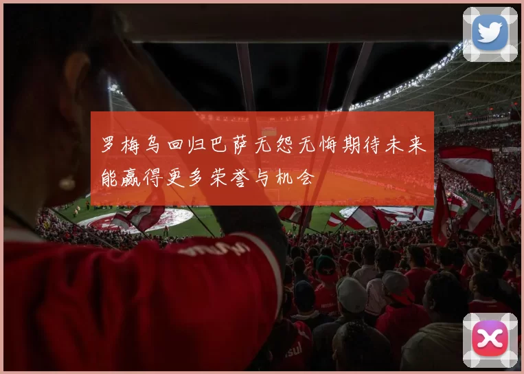罗梅乌回归巴萨无怨无悔期待未来能赢得更多荣誉与机会