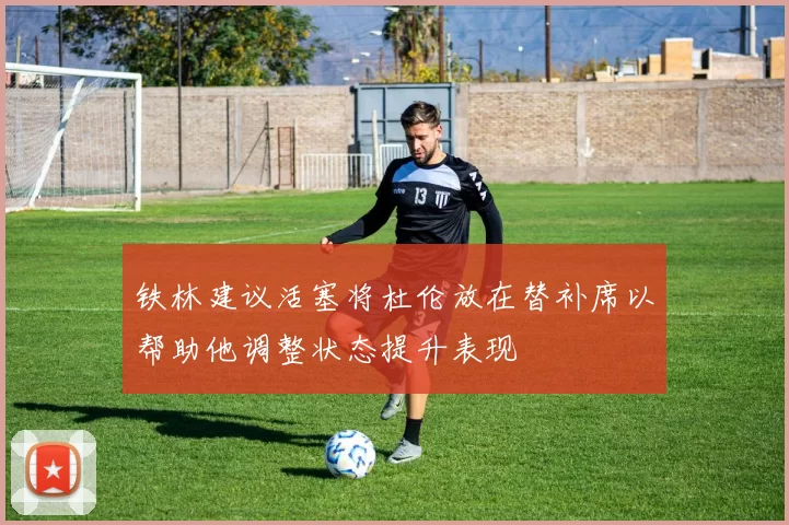 铁林建议活塞将杜伦放在替补席以帮助他调整状态提升表现