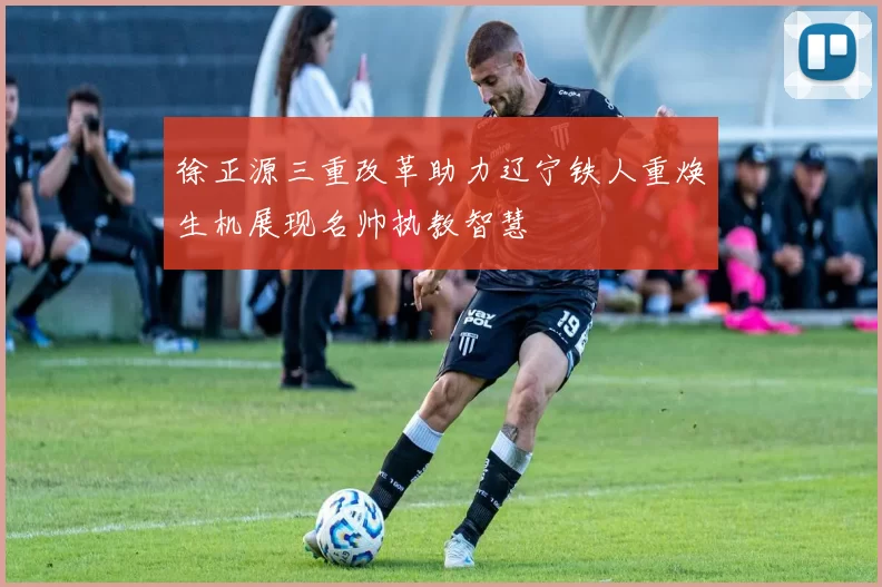 徐正源三重改革助力辽宁铁人重焕生机展现名帅执教智慧