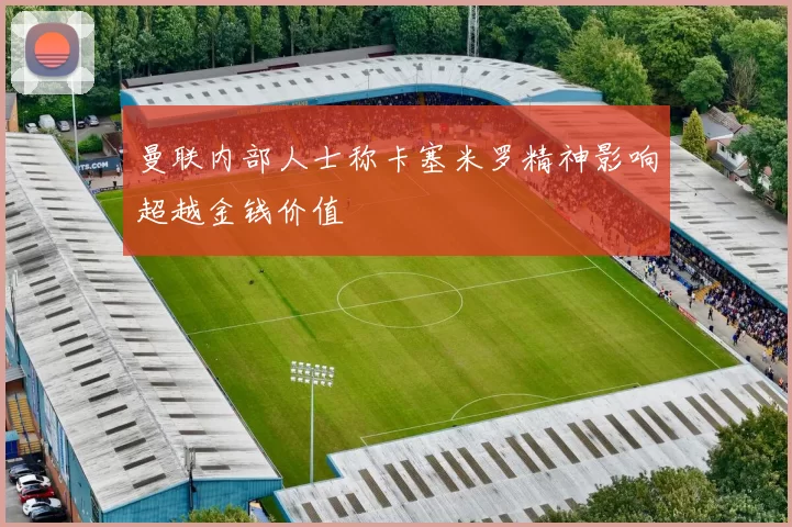 曼联内部人士称卡塞米罗精神影响超越金钱价值