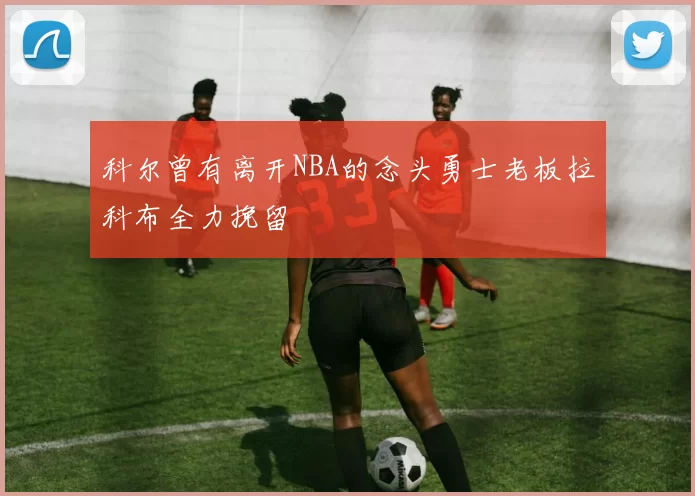 科尔曾有离开NBA的念头勇士老板拉科布全力挽留