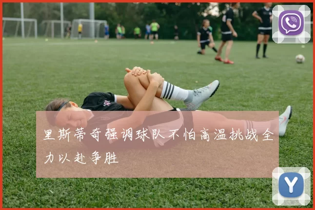 里斯蒂奇强调球队不怕高温挑战全力以赴争胜