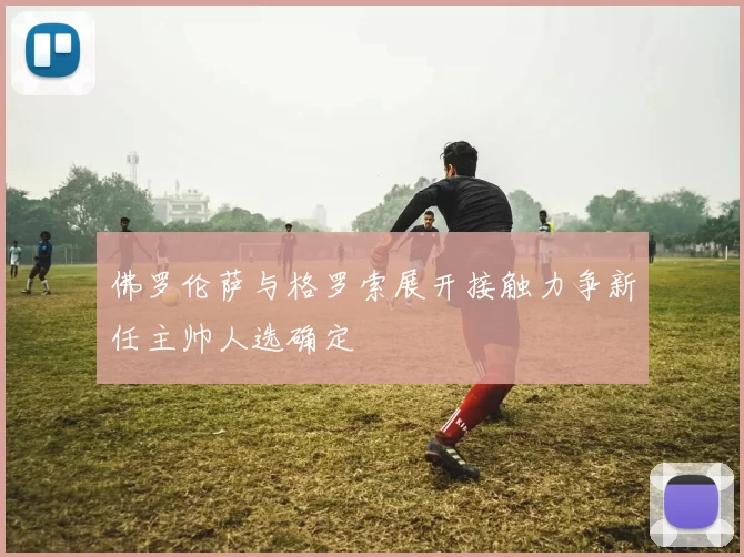 佛罗伦萨与格罗索展开接触力争新任主帅人选确定