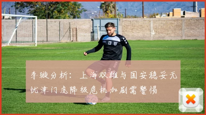 李璇分析：上海双雄与国安稳妥无忧津门虎降级危机加剧需警惕