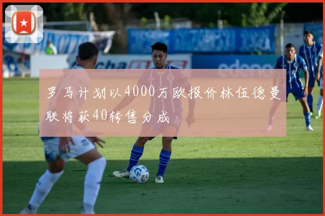 罗马计划以4000万欧报价林伍德曼联将获40转售分成