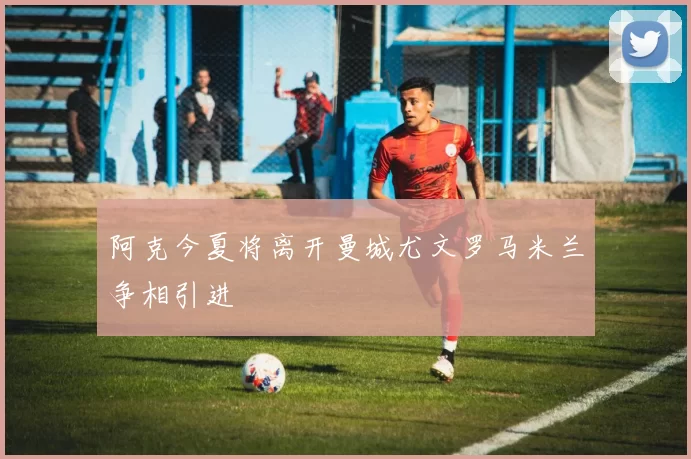 阿克今夏将离开曼城尤文罗马米兰争相引进